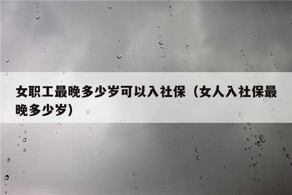 女性最晚交社保的年龄 (详细解读女性社保缴纳政策及最晚缴纳年龄)